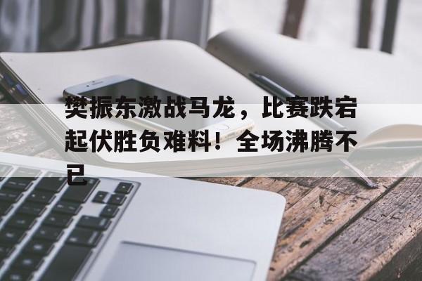 开云app-樊振东激战马龙，比赛跌宕起伏胜负难料！全场沸腾不已(樊振东首次战胜马龙)