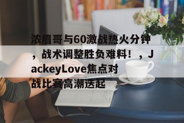 开云官网-浓眉哥与60激战热火分钟，战术调整胜负难料！，JackeyLove焦点对战比赛高潮迭起的简单介绍