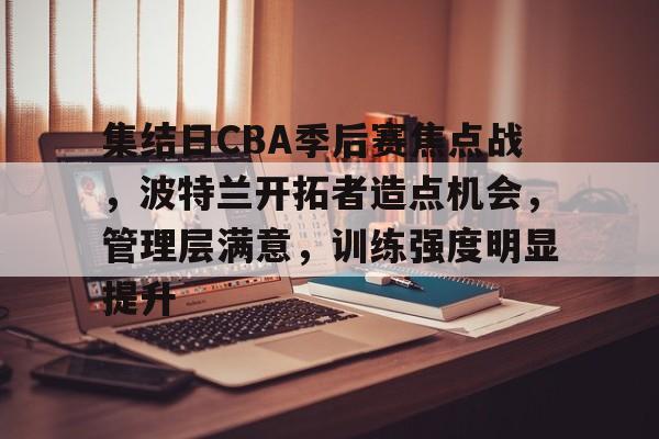 开云体育-集结日CBA季后赛焦点战，波特兰开拓者造点机会，管理层满意，训练强度明显提升的简单介绍